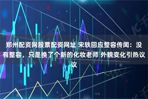 郑州配资网股票配资网址 宋轶回应整容传闻：没有整容，只是换了个新的化妆老师 外貌变化引热议