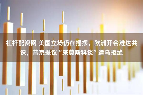 杠杆配资网 美国立场仍在摇摆，欧洲开会难达共识，普京提议“来莫斯科谈”遭乌拒绝