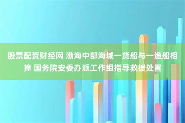 股票配资财经网 渤海中部海域一货船与一渔船相撞 国务院安委办派工作组指导救援处置