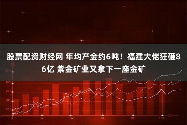 股票配资财经网 年均产金约6吨！福建大佬狂砸86亿 紫金矿业又拿下一座金矿
