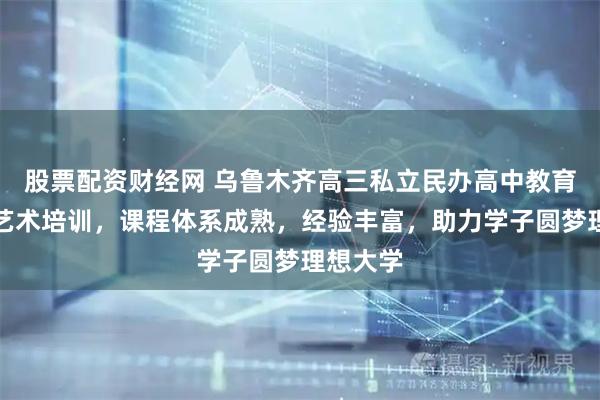股票配资财经网 乌鲁木齐高三私立民办高中教育选华实艺术培训，课程体系成熟，经验丰富，助力学子圆梦理想大学