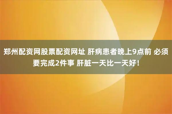 郑州配资网股票配资网址 肝病患者晚上9点前 必须要完成2件事 肝脏一天比一天好！