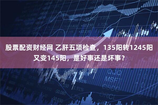 股票配资财经网 乙肝五项检查，135阳转1245阳又变145阳，是好事还是坏事？