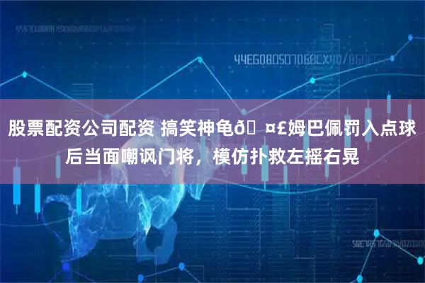股票配资公司配资 搞笑神龟🤣姆巴佩罚入点球后当面嘲讽门将，模仿扑救左摇右晃