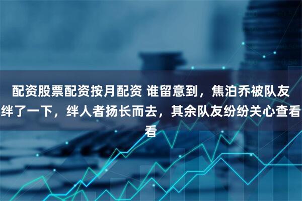 配资股票配资按月配资 谁留意到，焦泊乔被队友绊了一下，绊人者扬长而去，其余队友纷纷关心查看