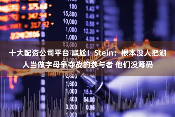 十大配资公司平台 尴尬！Stein：根本没人把湖人当做字母争夺战的参与者 他们没筹码
