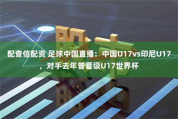 配查信配资 足球中国直播：中国U17vs印尼U17，对手去年曾晋级U17世界杯