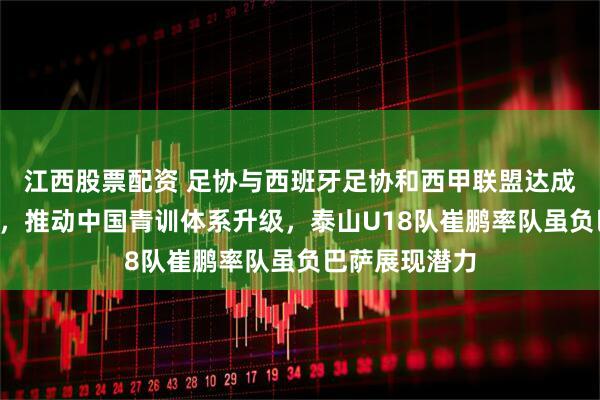 江西股票配资 足协与西班牙足协和西甲联盟达成3年合作协议，推动中国青训体系升级，泰山U18队崔鹏率队虽负巴萨展现潜力