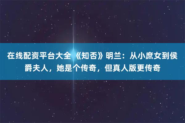 在线配资平台大全 《知否》明兰：从小庶女到侯爵夫人，她是个传奇，但真人版更传奇