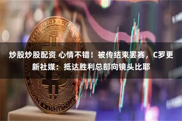 炒股炒股配资 心情不错！被传结束罢赛，C罗更新社媒：抵达胜利总部向镜头比耶