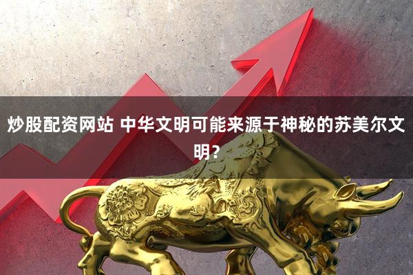炒股配资网站 中华文明可能来源于神秘的苏美尔文明？