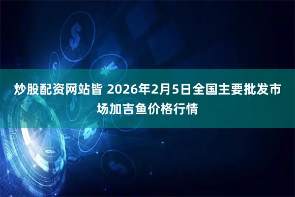 炒股配资网站皆 2026年2月5日全国主要批发市场加吉鱼价格行情