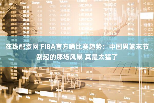 在线配资网 FIBA官方晒比赛趋势：中国男篮末节刮起的那场风暴 真是太猛了
