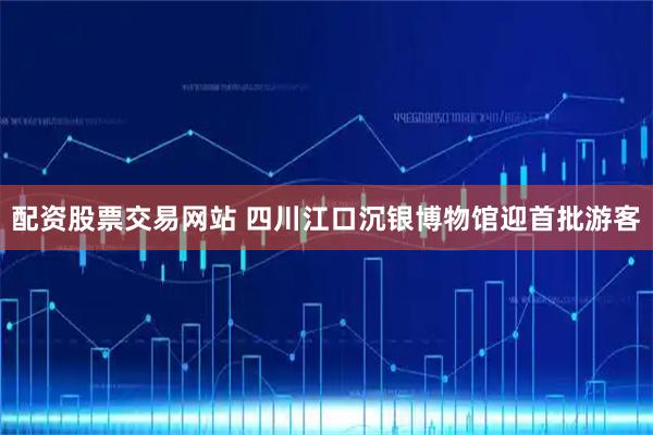 配资股票交易网站 四川江口沉银博物馆迎首批游客