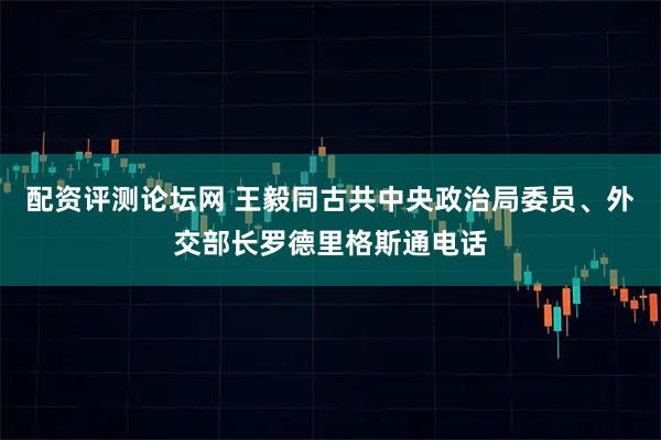 配资评测论坛网 王毅同古共中央政治局委员、外交部长罗德里格斯通电话