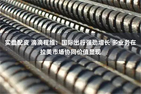 实盘配资 滴滴程维：国际出行强劲增长 多业务在拉美市场协同价值显现