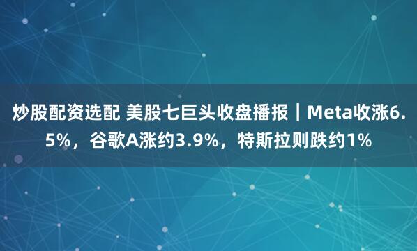 炒股配资选配 美股七巨头收盘播报｜Meta收涨6.5%，谷歌A涨约3.9%，特斯拉则跌约1%