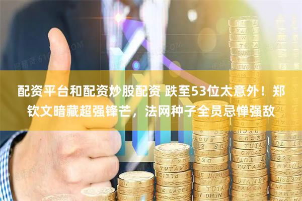 配资平台和配资炒股配资 跌至53位太意外！郑钦文暗藏超强锋芒，法网种子全员忌惮强敌