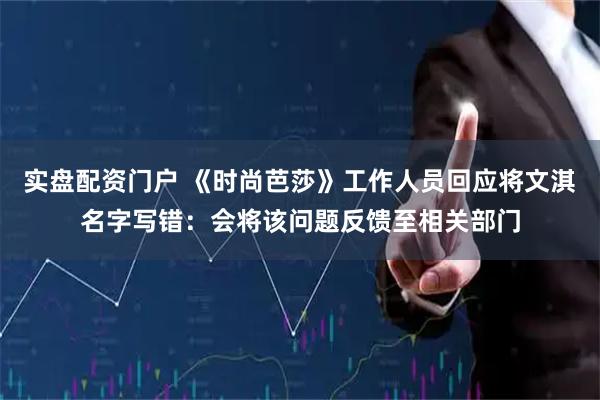实盘配资门户 《时尚芭莎》工作人员回应将文淇名字写错：会将该问题反馈至相关部门