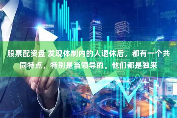股票配资盘 发现体制内的人退休后，都有一个共同特点，特别是当领导的。他们都是独来